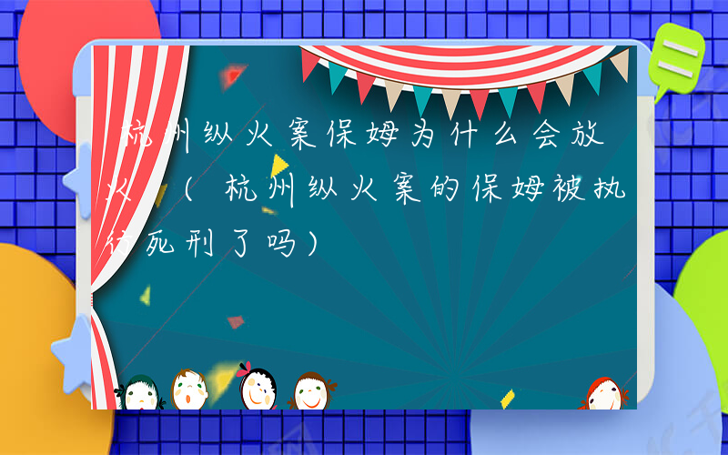 杭州纵火案保姆为什么会放火 (杭州纵火案的保姆被执行死刑了吗)